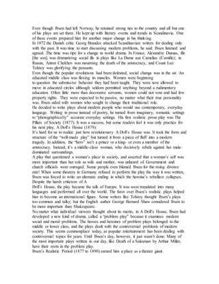 Even though Ibsen had left Norway, he retained strong ties to the country and all but one
of his plays are set there. He kept up with literary events and trends in Scandinavia. One
of these events prepared him for another major change in his thinking.
In 1872 the Danish critic Georg Brandes attacked Scandinavian writers for dealing only
with the past. It was time to start discussing modern problems, he said. Ibsen listened and
agreed. The time was ripe for a change in world drama. In France, Alexandre Dumas, fils
[the son], was dramatizing social ills in plays like La Dame aux Camelias (Camille); in
Russia, Anton Chekhov was mourning the death of the aristocracy, and Count Leo
Tolstoy was glorifying the peasants.
Even though the popular revolutions had been defeated, social change was in the air. An
educated middle class was flexing its muscles. Women were beginning
to question the submissive behavior they had been taught. They were now allowed to
move in educated circles although seldom permitted anything beyond a rudimentary
education. Often little more than decorative servants, women could not vote and had few
property rights. They were expected to be passive, no matter what their true personality
was. Ibsen sided with women who sought to change their traditional role.
He decided to write plays about modern people who would use contemporary, everyday
language. Writing in prose instead of poetry, he turned from imaginary, romantic settings
to “photographically” accurate everyday settings. His first realistic prose play was The
Pillars of Society (1877). It was a success, but some readers feel it was only practice for
his next play, A Doll’s House (1879).
It’s hard for us to realize just how revolutionary A Doll’s House was. It took the form and
structure of the “well-made play” but turned it from a piece of fluff into a modern
tragedy. In addition, the “hero” isn’t a prince or a king- or even a member of the
aristocracy. Instead, it’s a middle-class woman, who decisively rebels against her male-
dominated surroundings.
A play that questioned a woman’s place in society, and asserted that a woman’s self was
more important than her role as wife and mother, was unheard of. Government and
church officials were outraged. Some people even blamed Ibsen for the rising divorce
rate! When some theaters in Germany refused to perform the play the way it was written,
Ibsen was forced to write an alternate ending in which the heroine’s rebellion collapses.
Despite the harsh criticism of A
Doll’s House, the play became the talk of Europe. It was soon translated into many
languages and performed all over the world. The furor over Ibsen’s realistic plays helped
him to become an international figure. Some writers like Tolstoy thought Ibsen’s plays
too common and talky; but the English author George Bernard Shaw considered Ibsen to
be more important than Shakespeare.
No matter what individual viewers thought about its merits, in A Doll’s House, Ibsen had
developed a new kind of drama, called a “problem play” because it examines modern
social and moral problems. The heroes and heroines of problem plays belonged to the
middle or lower class, and the plays dealt with the controversial problems of modern
society. This seems commonplace today, as popular entertainment has been dealing with
controversial topics for years. Until Ibsen’s day, however, it just wasn’t done. Many of
the most important plays written in our day, like Death of a Salesman by Arthur Miller,
have their roots in the problem play.
Ibsen’s Realistic Period (1877 to 1890) earned him a place as a theater giant.
 