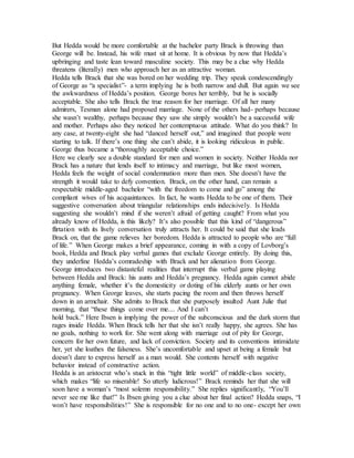 But Hedda would be more comfortable at the bachelor party Brack is throwing than
George will be. Instead, his wife must sit at home. It is obvious by now that Hedda’s
upbringing and taste lean toward masculine society. This may be a clue why Hedda
threatens (literally) men who approach her as an attractive woman.
Hedda tells Brack that she was bored on her wedding trip. They speak condescendingly
of George as “a specialist”- a term implying he is both narrow and dull. But again we see
the awkwardness of Hedda’s position. George bores her terribly, but he is socially
acceptable. She also tells Brack the true reason for her marriage. Of all her many
admirers, Tesman alone had proposed marriage. None of the others had- perhaps because
she wasn’t wealthy, perhaps because they saw she simply wouldn’t be a successful wife
and mother. Perhaps also they noticed her contemptuous attitude. What do you think? In
any case, at twenty-eight she had “danced herself out,” and imagined that people were
starting to talk. If there’s one thing she can’t abide, it is looking ridiculous in public.
George thus became a “thoroughly acceptable choice.”
Here we clearly see a double standard for men and women in society. Neither Hedda nor
Brack has a nature that lends itself to intimacy and marriage, but like most women,
Hedda feels the weight of social condemnation more than men. She doesn’t have the
strength it would take to defy convention. Brack, on the other hand, can remain a
respectable middle-aged bachelor “with the freedom to come and go” among the
compliant wives of his acquaintances. In fact, he wants Hedda to be one of them. Their
suggestive conversation about triangular relationships ends indecisively. Is Hedda
suggesting she wouldn’t mind if she weren’t afraid of getting caught? From what you
already know of Hedda, is this likely? It’s also possible that this kind of “dangerous”
flirtation with its lively conversation truly attracts her. It could be said that she leads
Brack on, that the game relieves her boredom. Hedda is attracted to people who are “full
of life.” When George makes a brief appearance, coming in with a copy of Lovborg’s
book, Hedda and Brack play verbal games that exclude George entirely. By doing this,
they underline Hedda’s comradeship with Brack and her alienation from George.
George introduces two distasteful realities that interrupt this verbal game playing
between Hedda and Brack: his aunts and Hedda’s pregnancy. Hedda again cannot abide
anything female, whether it’s the domesticity or doting of his elderly aunts or her own
pregnancy. When George leaves, she starts pacing the room and then throws herself
down in an armchair. She admits to Brack that she purposely insulted Aunt Julie that
morning, that “these things come over me.... And I can’t
hold back.” Here Ibsen is implying the power of the subconscious and the dark storm that
rages inside Hedda. When Brack tells her that she isn’t really happy, she agrees. She has
no goals, nothing to work for. She went along with marriage out of pity for George,
concern for her own future, and lack of conviction. Society and its conventions intimidate
her, yet she loathes the falseness. She’s uncomfortable and upset at being a female but
doesn’t dare to express herself as a man would. She contents herself with negative
behavior instead of constructive action.
Hedda is an aristocrat who’s stuck in this “tight little world” of middle-class society,
which makes “life so miserable! So utterly ludicrous!” Brack reminds her that she will
soon have a woman’s “most solemn responsibility.” She replies significantly, “You’ll
never see me like that!” Is Ibsen giving you a clue about her final action? Hedda snaps, “I
won’t have responsibilities!” She is responsible for no one and to no one- except her own
 