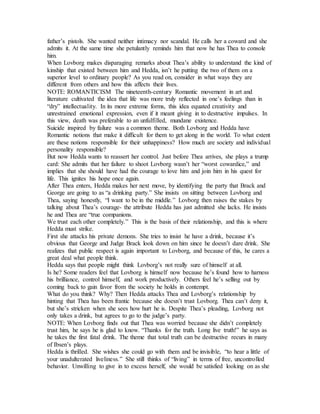 father’s pistols. She wanted neither intimacy nor scandal. He calls her a coward and she
admits it. At the same time she petulantly reminds him that now he has Thea to console
him.
When Lovborg makes disparaging remarks about Thea’s ability to understand the kind of
kinship that existed between him and Hedda, isn’t he putting the two of them on a
superior level to ordinary people? As you read on, consider in what ways they are
different from others and how this affects their lives.
NOTE: ROMANTICISM The nineteenth-century Romantic movement in art and
literature cultivated the idea that life was more truly reflected in one’s feelings than in
“dry” intellectuality. In its more extreme forms, this idea equated creativity and
unrestrained emotional expression, even if it meant giving in to destructive impulses. In
this view, death was preferable to an unfulfilled, mundane existence.
Suicide inspired by failure was a common theme. Both Lovborg and Hedda have
Romantic notions that make it difficult for them to get along in the world. To what extent
are these notions responsible for their unhappiness? How much are society and individual
personality responsible?
But now Hedda wants to reassert her control. Just before Thea arrives, she plays a trump
card: She admits that her failure to shoot Lovborg wasn’t her “worst cowardice,” and
implies that she should have had the courage to love him and join him in his quest for
life. This ignites his hope once again.
After Thea enters, Hedda makes her next move, by identifying the party that Brack and
George are going to as “a drinking party.” She insists on sitting between Lovborg and
Thea, saying honestly, “I want to be in the middle.” Lovborg then raises the stakes by
talking about Thea’s courage- the attribute Hedda has just admitted she lacks. He insists
he and Thea are “true companions.
We trust each other completely.” This is the basis of their relationship, and this is where
Hedda must strike.
First she attacks his private demons. She tries to insist he have a drink, because it’s
obvious that George and Judge Brack look down on him since he doesn’t dare drink. She
realizes that public respect is again important to Lovborg, and because of this, he cares a
great deal what people think.
Hedda says that people might think Lovborg’s not really sure of himself at all.
Is he? Some readers feel that Lovborg is himself now because he’s found how to harness
his brilliance, control himself, and work productively. Others feel he’s selling out by
coming back to gain favor from the society he holds in contempt.
What do you think? Why? Then Hedda attacks Thea and Lovborg’s relationship by
hinting that Thea has been frantic because she doesn’t trust Lovborg. Thea can’t deny it,
but she’s stricken when she sees how hurt he is. Despite Thea’s pleading, Lovborg not
only takes a drink, but agrees to go to the judge’s party.
NOTE: When Lovborg finds out that Thea was worried because she didn’t completely
trust him, he says he is glad to know. “Thanks for the truth. Long live truth!” he says as
he takes the first fatal drink. The theme that total truth can be destructive recurs in many
of Ibsen’s plays.
Hedda is thrilled. She wishes she could go with them and be invisible, “to hear a little of
your unadulterated liveliness.” She still thinks of “living” in terms of free, uncontrolled
behavior. Unwilling to give in to excess herself, she would be satisfied looking on as she
 