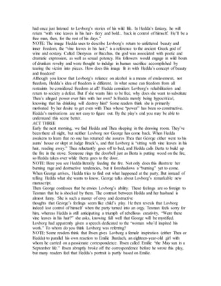had once just listened to Lovborg’s stories of his wild life. In Hedda’s fantasy, he will
return “with vine leaves in his hair- fiery and bold... back in control of himself. He’ll be a
free man, then, for the rest of his days.”
NOTE: The image Hedda uses to describe Lovborg’s return to unfettered beauty and
inner freedom, the “vine leaves in his hair,” is a reference to the ancient Greek god of
wine and ecstasy. Called Dionysus or Bacchus, the god was associated with poetic and
dramatic expression, as well as sexual potency. His followers would engage in wild bouts
of drunken revelry and were thought to indulge in human sacrifice accomplished by
tearing the victim into pieces. How does this image fit in with Hedda’s concept of beauty
and freedom?
Although you know that Lovborg’s reliance on alcohol is a means of enslavement, not
freedom, Hedda’s idea of freedom is different. In what sense can freedom from all
restraints be considered freedom at all? Hedda considers Lovborg’s rehabilitation and
return to society a defeat. But if she wants him to be free, why does she want to substitute
Thea’s alleged power over him with her own? Is Hedda merely being hypocritical,
knowing that his drinking will destroy him? Some readers think she is primarily
motivated by her desire to get even with Thea whose “power” has been so constructive.
Hedda’s motivations are not easy to figure out. By the play’s end you may be able to
understand this scene better.
ACT THREE
Early the next morning, we find Hedda and Thea sleeping in the drawing room. They’ve
been there all night, but neither Lovborg nor George has come back. When Hedda
awakens to learn that no one has returned she assures Thea that George either went to his
aunts’ house or slept at Judge Brack’s, and that Lovborg is “sitting with vine leaves in his
hair, reading away.” Thea reluctantly goes off to bed, and Hedda calls Berta to build up
the fire in the stove. Someone rings the doorbell just as Berta is putting wood on the fire,
so Hedda takes over while Berta goes to the door.
NOTE: Here you see Hedda literally feeding the fire. Not only does this illustrate her
burning rage and destructive tendencies, but it foreshadows a “burning” yet to come.
When George arrives, Hedda tries to find out what happened at the party. But instead of
telling Hedda what she wants to know, George talks about Lovborg’s remarkable new
manuscript.
Then George confesses that he envies Lovborg’s ability. These feelings are so foreign to
Tesman that he is shocked by them. The contrast between Hedda and her husband is
almost funny. She is such a master of envy and destructive
thoughts that George’s feelings seem like child’s play. He then reveals that Lovborg
indeed lost control of himself when the party turned into an orgy. Tesman feels sorry for
him, whereas Hedda is still anticipating a triumph of rebellious creativity. “Were there
vine leaves in his hair?” she asks, knowing full well that George will be mystified.
Lovborg had apparently given a speech dedicated to the “woman who’d inspired his
work.” To whom do you think Lovborg was referring?
NOTE: Some readers think that Ibsen gives Lovborg a female inspiration (either Thea or
Hedda) to parallel his own reaction to Emilie Bardach, an eighteen-year-old girl with
whom he carried on a passionate correspondence. Ibsen called Emilie “the May sun in a
September life.” Ibsen abruptly broke off the correspondence before he wrote this play,
but many readers feel that Hedda’s portrait is partly based on Emilie.
 