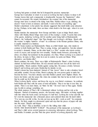Lovborg had gotten so drunk that he’d dropped his precious manuscript.
George has it and plans to return it as soon as Lovborg has had a chance to sleep it off.
Tesman knows that such a manuscript is irreplaceable because the “inspiration” often
cannot be recreated. His remark foreshadows the eventual fate of the manuscript.
George must leave to attend to his dying Aunt Rina. Hedda refuses to go, claiming she
doesn’t “want to look on sickness and death. I want to be free of everything ugly.”
Hedda’s attachment to her pistols has already suggested that death holds some attraction
for her. Perhaps, in her mind, there are times when death is far from ugly- when it is even
beautiful.
Hedda snatches the manuscript from George and hides it just as Judge Brack enters.
Alone with Hedda, Brack brings more news of the evening’s events. It seems that some
of his guests, including Lovborg, left for another party being held at Mademoiselle
Diana’s, the “redheaded singer” that Thea thought was Lovborg’s old flame. Brack calls
the woman “a mighty huntress- of men” in a reference to the Roman goddess Diana, who
is usually depicted as a huntress.
NOTE: Some readers see Mademoiselle Diana as a third female type, who stands in
contrast to both Hedda and Thea. Thea is caring, loving, and supportive, but also attuned
to society’s demands. Diana, on the other hand, is a “free” woman who rejects society,
revels in excess, and accepts her own sexuality. Hedda stands between, possessing the
drives of a Diana but restricted by the propriety of a Thea. When Lovborg is in control of
his drives, he turns to Thea; when he is not in control, he seeks out Diana. What
alternative can Hedda offer?
Brack continues his story. There was a fight at Mademoiselle Diana’s when Lovborg
claimed he had been robbed there. He was arrested and has now lost all his hard-won
respectability. Brack cautions Hedda against seeing him. He senses a rivalry between
himself and Lovborg and warns Hedda that he intends to win.
Hedda’s dream has been shattered. Instead of “vine leaves” there is only a drunken brawl
and public scandal. On top of that, Brack is playing his own power game to make her
become his lover. You have already seen that Hedda’s pistols don’t frighten Brack. He
knows her better- and she senses this when she reminds him that he has no hold over her
that he could use for blackmail.
When Lovborg finally arrives and forces his way in, over Berta’s resistance, he confronts
both Hedda and Thea with his sense of total self-defeat. Thea is too late to save him, he
admits. There is no more future, no “thirst for life.” He won’t turn to Thea again. Hedda
may be able to salvage something yet.
The whole purpose of Thea’s life is threatened without Lovborg and her role as his
helpmate. Instead of remaining passive, she becomes angry. She insists on being together
with him when the book comes out because it’s half hers. Lovborg lies to her and tells her
he’s torn the manuscript into a thousand pieces and scattered them into the fjord (inlet).
“I’ve torn my own life to bits. So why not tear up my life’s work as well-” he comments
bitterly. He feels caught in a downward spiral and says that the pieces of paper will sink
into the water, “Deeper and deeper.
As I will, Thea.” Thea is horrified; to her it’s like killing their child.
NOTE: THE MANUSCRIPT “CHILD” The portrayal of the manuscript as Lovborg’s
and Thea’s child serves several purposes in conveying information about Lovborg, Thea,
and Hedda. It reminds you that Thea has given herself to Lovborg physically and
 