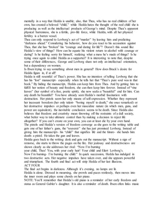mentally in a way that Hedda is unable; also, that Thea, who has no real children of her
own, has created a beloved “child,” while Hedda hates the thought of the real child she is
producing as well as the intellectual products of George’s mind. Despite Thea’s apparent
physical barrenness, she is a fertile, pro-life force, while Hedda, with all her physical
fertility is a barren vessel.
Thea can only respond to Lovborg’s act of “murder” by leaving him and predicting
“darkness ahead.” Considering his behavior, how do you react to his accusation against
Thea, that she has “broken” his “courage and daring for life”? Doesn’t this sound like
Hedda’s view of things? How can he equate his violent return to alcohol with courage or
daring? Is he feeling sorry for himself, realizing what a mess he’s made of things? Is he
trying once again to enlist Hedda as a supporter? It is interesting to note that, despite
some of their differences, George and Lovborg share not only an intellectual orientation,
but a dependency on women.
Is Ibsen trying to say something about men in general? How does Brack’s desire for
Hedda figure in, if at all?
Hedda is still resentful of Thea’s power. She has no intention of telling Lovborg that she
has his “lost” manuscript- especially when he tells her that “Thea’s pure soul was in that
book.” By hiding the manuscript, Hedda can keep him from Thea. And by getting him to
fulfill her notion of beauty and freedom, she can then keep him forever. Instead of “vine
leaves” (her symbol of a free, poetic spirit), she now seeks a “beautiful” end for him. Can
any death be beautiful? You have already seen Hedda’s morbid fascination with
destruction. Her pistols seem her only means of self-expression. Whether they represent
her incessant boredom (her only talent- “boring myself to death,” she once remarked) or
her destructive impulses or perhaps even her masculine nature (in which men, guns, and
power are equivalent), the inevitable conclusion seems to be death. Since Hedda also
believes that freedom and creativity mean throwing off the restraints of a dull society,
what better way to take ultimate control than by making a decision to reject life
altogether? If you can’t create on your own, you can at least die by your own hand.
The pistols and Hedda’s version of freedom converge as she goes to the writing table and
gets one of her father’s guns, the “souvenir” she has just promised Lovborg. Instead of
giving him the manuscript- his “child” that signifies life and the future- she hands him
death- a pistol. He takes the gun and leaves.
Hedda goes back to the writing desk and gets out the manuscript. Without a sign of
remorse, she starts to throw the pages on the fire. Her jealousy and destructiveness are
shown clearly as she addresses her rival: “Now I’m burning
your child, Thea! You, with your curly hair! Your child and Eilert Lovborg’s.
Now I’m burning- I’m burning the child.” In quick succession, Hedda has indulged in
two destructive acts. Her negative impulses have taken over, and she appears powerful
and triumphant. The fourth and final act will strip Hedda of her last illusions.
ACT FOUR
The final act begins in darkness. Although it’s evening, no lamps are lit.
Hedda is alone. Dressed in mourning, she prowls and paces restlessly, then moves into
the inner room and plays some chords on her piano.
NOTE: You’ll remember that Hedda’s old piano is a reminder of her early freedom and
status as General Gabler’s daughter. It is also a reminder of death. Ibsen often links music
 