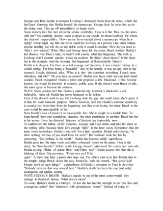 George and Thea decide to recreate Lovborg’s destroyed book from his notes, which she
had kept. Knowing that Hedda burned the manuscript, George feels he owes this act to
the dying man. They go off immediately to begin work.
Some readers feel this turn of events strains credibility. How is it that Thea has the notes
with her? She certainly doesn’t seem as upset as she should be about Lovborg, for whom
she chucked respectability. How can she be so excited about a manuscript when he is
dying? Some might say that she never cared for Lovborg as a person. Like Aunt Juliana,
anyone needing aid will do, or any noble work is equal to another. How do you react to
Thea’s new project? When Thea and George have left the room, Brack shatters Hedda’s
last illusion. For Thea’s sake, he hadn’t told exactly what had happened. The truth is,
Lovborg didn’t commit suicide; it was an accident. He didn’t shoot himself in the chest
but in the stomach. And the shooting had happened at Mademoiselle Diana’s.
Hedda is in despair. Far from an act of courage and freedom, it was a stupid mishap in a
sordid setting. Far from being a “beautiful” shot in the temple, it was an ugly shot in the
stomach. Hedda, defeated, asks, “What is it, this- this cursethat everything I touch turns
ridiculous and vile?” Do you have an answer? Hedda now faces what she can least stand-
scandal. Brack recognized Hedda’s pistol and proposes a little blackmail. If this became
known, she would be involved in a messy, public case. If she doesn’t want Brack to talk,
she must agree to become his mistress.
NOTE: Some readers feel that Hedda’s vulnerability to Brack’s blackmail is not
believable. After all, Hedda has never hesitated to lie before.
Even if she doesn’t want to say that Lovborg stole the gun, she could claim she’d given it
to him for some innocent purpose. Others, however, feel that Hedda’s extreme sensitivity
to scandal has been clear from the beginning and that even having her name linked to the
case would be unacceptable to her.
Now Hedda’s loss of power is an inescapable fact. She is caught in a double bind. To
keep herself from one scandalous situation, she must participate in another. Brack has her
in his power. Even her distorted fantasies of freedom are impossible now.
To underscore the futility of her existence, George and Thea return and take her place at
the writing table, because there isn’t enough “light” in the inner room. Remember that the
inner room symbolizes Hedda’s true self. For a final question, Hedda asks George, “Is
there nothing the two of you need from me now?” Her husband seals her fate by
answering, “No, nothing in the world.” Hedda has become totally superfluous.
Hedda goes into the inner room and plays a frenzied dance on the piano. Here is the
ritual, the “bacchanalia” before death. George doesn’t understand the connection and asks
Hedda to stop. “Think of Auntie Rina! And Eilert, too!” Hedda assures him that she is
thinking of them. She promises, “From now on I’ll be
quiet.” A short time later a pistol shot rings out. The others rush in to find Hedda shot in
the temple. Judge Brack closes the play, ironically, with his remark, “But good God!
People don’t do such things!”- a paraphrase of Hedda’s comment to Thea in Act One:
“Nobody behaves that way around here.” Hedda’s death has been her one (and only)
courageous act against society.
NOTE: HEDDA’S DEATH Hedda’s suicide is one of the most controversial play
endings in theatrical history. What does it mean?
To some, Hedda’s death is a triumph. At last she has had the strength to do “one free and
courageous action” that “shimmers with spontaneous beauty.” Instead of trying to
 
