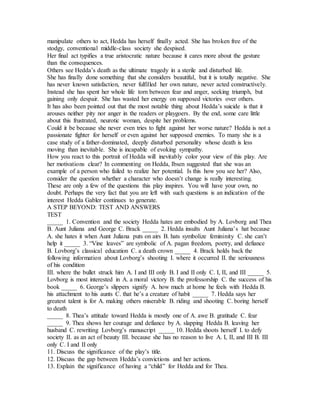 manipulate others to act, Hedda has herself finally acted. She has broken free of the
stodgy, conventional middle-class society she despised.
Her final act typifies a true aristocratic nature because it cares more about the gesture
than the consequences.
Others see Hedda’s death as the ultimate tragedy in a sterile and disturbed life.
She has finally done something that she considers beautiful, but it is totally negative. She
has never known satisfaction, never fulfilled her own nature, never acted constructively.
Instead she has spent her whole life torn between fear and anger, seeking triumph, but
gaining only despair. She has wasted her energy on supposed victories over others.
It has also been pointed out that the most notable thing about Hedda’s suicide is that it
arouses neither pity nor anger in the readers or playgoers. By the end, some care little
about this frustrated, neurotic woman, despite her problems.
Could it be because she never even tries to fight against her worse nature? Hedda is not a
passionate fighter for herself or even against her supposed enemies. To many she is a
case study of a father-dominated, deeply disturbed personality whose death is less
moving than inevitable. She is incapable of evoking sympathy.
How you react to this portrait of Hedda will inevitably color your view of this play. Are
her motivations clear? In commenting on Hedda, Ibsen suggested that she was an
example of a person who failed to realize her potential. Is this how you see her? Also,
consider the question whether a character who doesn’t change is really interesting.
These are only a few of the questions this play inspires. You will have your own, no
doubt. Perhaps the very fact that you are left with such questions is an indication of the
interest Hedda Gabler continues to generate.
A STEP BEYOND: TEST AND ANSWERS
TEST
_____ 1. Convention and the society Hedda hates are embodied by A. Lovborg and Thea
B. Aunt Juliana and George C. Brack _____ 2. Hedda insults Aunt Juliana’s hat because
A. she hates it when Aunt Juliana puts on airs B. hats symbolize femininity C. she can’t
help it _____ 3. “Vine leaves” are symbolic of A. pagan freedom, poetry, and defiance
B. Lovborg’s classical education C. a death crown _____ 4. Brack holds back the
following information about Lovborg’s shooting I. where it occurred II. the seriousness
of his condition
III. where the bullet struck him A. I and III only B. I and II only C. I, II, and III _____ 5.
Lovborg is most interested in A. a moral victory B. the professorship C. the success of his
book _____ 6. George’s slippers signify A. how much at home he feels with Hedda B.
his attachment to his aunts C. that he’s a creature of habit _____ 7. Hedda says her
greatest talent is for A. making others miserable B. riding and shooting C. boring herself
to death
_____ 8. Thea’s attitude toward Hedda is mostly one of A. awe B. gratitude C. fear
_____ 9. Thea shows her courage and defiance by A. slapping Hedda B. leaving her
husband C. rewriting Lovborg’s manuscript _____ 10. Hedda shoots herself I. to defy
society II. as an act of beauty III. because she has no reason to live A. I, II, and III B. III
only C. I and II only
11. Discuss the significance of the play’s title.
12. Discuss the gap between Hedda’s convictions and her actions.
13. Explain the significance of having a “child” for Hedda and for Thea.
 