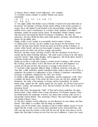 14. Discuss Ibsen’s attitude toward selflessness. Give examples.
15. Is Hedda’s death a triumph or a defeat? Defend your answer.
ANSWERS
1. B 2. C 3. A 4. C 5. A 6. B 7. C
8. C 9. B 10. A
11. You might explain that Hedda’s sense of identity is based on her past rather than on
her present. Her marriage to George Tesman means nothing to her except a position in
society. She is still shaped by and obedient to her deceased father, General Gabler, who
instilled in her a man’s consciousness in a woman’s body. Symbols of her father’s
dominance include his portrait and his pistols. He determined Hedda’s attitude toward
rank and power and caused her hatred of weakness or femininity. His class, the
aristocracy, also gave Hedda her ideas about noble gestures and honor, and probably her
distaste for the middle class.
Putting a bullet in one’s temple is an acceptable death in matters of honor.
12. Hedda yearns to be free, yet she is unable to pay the price for that freedom. To be
truly free she must know herself, but she has been cut off from all that is feminine or
creative within herself- and has even been taught to despise it. She must instead settle for
having power over others who do have courage and creativity.
Moreover, she hates society and longs to defy it. But she is paralyzed by her fear of
scandal and the dread of looking ridiculous. She wants to join Lovborg in his wild sprees,
assert her “poetry,” think daring thoughts, and be aggressive. But all she allows herself is
to threaten people with her father’s pistols.
Hedda can see that it would take courage to commit herself to intimacy with someone
like Lovborg, and she refuses to do it. She knows she will never find happiness as a
coward, but she does not have the resources or courage to free herself or to act.
13. Note that a child represents different things to different characters in the play. To
Aunt Julie, a child symbolizes another dependent human being to take care of; to Thea, it
symbolizes the product of a collaboration of love; to Brack, it symbolizes responsibility;
to George, it symbolizes (mistakenly) his wife’s love for him.
To Hedda, a child signifies femininity, responsibility, and the continuation of life. There
is nothing she detests more. If she carries her baby to term, she will have admitted her
femaleness, the reality of her marriage to George, and her responsibility for another
human being. Against her will- indeed, against her very nature- she will have been part of
a positive, creative, and constructive force. She has to destroy the child, even if it means
destroying herself.
By the same token, the manuscript “child” of Thea and Lovborg symbolizes the union
between them, a union Hedda wants to usurp and destroy. For dramatic purposes, Ibsen
has Hedda destroy the manuscript to remove any chance that Lovborg could recover it
and possibly redeem himself. Also, destroying it throws Thea and Tesman together and
puts Hedda at Brack’s mercy.
14. The play’s attitudes toward selflessness are best illustrated by Aunt Juliana and Thea
Elvsted. Aunt Juliana is so selfless that she brings up orphaned
George, cares for her invalid sister, and plans to take in another helpless person. It can be
argued that this is really a way to keep others dependent on her, keep herself busy, and
make sure she never has to know or deal with her true self. By the same token, it can be
argued that Thea helps Lovborg not out of love but out of selfishness. It gives her a sense
 