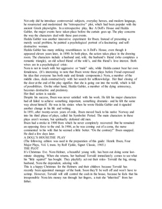 Not only did he introduce controversial subjects, everyday heroes, and modern language,
he resurrected and modernized the “retrospective” plot, which had been popular with the
ancient Greek playwrights. In a retrospective play, like A Doll’s House and Hedda
Gabler, the major events have taken place before the curtain goes up. The play concerns
the way the characters deal with these past events.
Hedda Gabler was another innovative experiment for Ibsen. Instead of presenting a
merely social problem, he painted a psychological portrait of a fascinating and self-
destructive woman.
Hedda Gabler has many striking resemblances to A Doll’s House, even though it
appeared eleven years later, in 1890. In both plays, the action takes place in the drawing
room. The characters include a husband and, wife, the husband’s friend (who completes a
romantic triangle), an old school friend of the wife’s, and this friend’s love interest. Both
wives are in a psychological crisis:
Nora is not in touch with her aggressive or “male” side, while Hedda cannot bear her own
femaleness. (It’s interesting to note that Ibsen wrote these plays before Freud expressed
his idea that everyone has both male and female components.) Nora, a member of the
middle class, deals constructively with her search for selfknowledge. Her final closing of
the door at the end of the play signifies that she is going out into the world, which is full
of possibilities. On the other hand, Hedda Gabler, a member of the dying aristocracy,
becomes destructive and predatory.
Her final action is suicide.
Despite his success, Ibsen was never satisfied with his work. He felt his major characters
had all failed to achieve something important, something dramatic- and he felt the same
way about himself. He was in his sixties when he wrote Hedda Gabler and it signaled
another change in his life and writing.
In 1891, after twenty-seven years of exile, Ibsen moved back to his native Norway and
into his third phase of plays, called his Symbolist Period. The main characters in these
plays aren’t women, but spiritually defeated old men.
Ibsen had a stroke in 1900 from which he never completely recovered. But he remained
an opposing force to the end. In 1906, as he was coming out of a coma, the nurse
commented to his wife that he seemed a little better. “On the contrary!” Ibsen snapped.
He died a few days later.
A DOLL’S HOUSE:THE PLAY
(The following edition was used in the preparation of this guide: Henrik Ibsen, Four
Major Plays, Vol. I, trans. by Rolf Fjelde, Signet Classic, 1965.)
THE PLOT
It’s Christmas Eve. Nora Helmer, a beautiful young wife, has been out doing some last-
minute shopping. When she returns, her husband Torvald immediately comes to see what
his “little squirrel” has bought. They playfully act out their roles- Torvald the big, strong
husband, Nora the dependent, adoring wife.
This is a happy Christmas for the Helmers and their children because Torvald has
recently been appointed manager of the bank. Soon they’ll be well off and won’t have to
scrimp. However, Torvald will still control the cash in the house, because he feels that his
irresponsible Nora lets money run through her fingers, a trait she “inherited” from her
father.
 