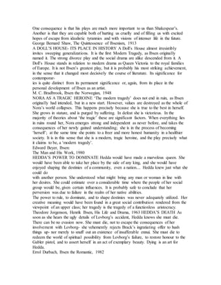 One consequence is that his plays are much more important to us than Shakespear’s.
Another is that they are capable both of hurting us cruelly and of filling us with excited
hopes of escape from idealistic tyrannies and with visions of intenser life in the future.
George Bernard Shaw, The Quintessence of Ibsenism, 1913
A DOLL’S HOUSE- ITS PLACE IN HISTORY A Doll’s House almost irresistibly
invites sweeping generalizations. It is the first Modern Tragedy, as Ibsen originally
named it. The strong divorce play and the social drama are alike descended from it. A
Doll’s House stands in relation to modern drama as Queen Victoria to the royal families
of Europe. It is not Ibsen’s greatest play, but it is probably his most striking achievement,
in the sense that it changed most decisively the course of literature. Its significance for
contemporar-
ies is quite distinct from its permanent significance or, again, from its place in the
personal development of Ibsen as an artist.
M. C. Bradbrook, Ibsen the Norwegian, 1948
NORA AS A TRAGIC HEROINE ‘The modern tragedy’ does not end in ruin, as Ibsen
originally had intended, but in a new start. However, values are destroyed as the whole of
Nora’s world collapses. This happens precisely because she is true to the best in herself.
She grows in stature, and is purged by suffering. In defeat she is victorious. In the
majority of theories about ‘the tragic’ these are significant factors. When everything lies
in ruins round her, Nora emerges strong and independent as never before, and takes the
consequences of her newly gained understanding; she is in the process of becoming
‘herself’; at the same time she points to a freer and more honest humanity in a healthier
society. It is in this sense that she is a modern, tragic heroine, and the play precisely what
it claims to be, a ‘modern tragedy’.
Edward Beyer, Ibsen:
The Man and His Work, 1980
HEDDA’S POWER TO DOMINATE Hedda would have made a marvelous queen. She
would have been able to take her place by the side of any king, and she would have
enjoyed shaping the destinies of a community, even a nation.... Hedda knew just what she
could do
with another person. She understood what might bring any man or woman in line with
her desires. She could estimate over a considerable time where the people of her social
group would be, given certain influences. It is probably safe to conclude that her
perversion was due to failure in the realm of her native abilities.
The power to rule, to dominate, and to shape destinies was never adequately utilized. Her
creative meaning would have been found in a great social contribution rendered from the
viewpoint of an upper class; her tragedy is the tragedy of a functionless aristocracy.
Theodore Jorgenson, Henrik Ibsen, His Life and Drama, 1963 HEDDA’S DEATH As
soon as she hears the ugly details of Lovborg’s accident, Hedda knows she must die.
There can be no evasion now. She must die, not to escape the consequences of her
involvement with Lovborg- she vehemently rejects Brack’s ingratiating offer to hush
things up- nor merely to snuff out an existence of insufferable ennui. She must die to
redeem the world of spiritual possibility from Lovborg’s failure, to restore honour to the
Gabler pistol, and to assert herself in an act of exemplary beauty. Dying is an art for
Hedda.
Errol Durbach, Ibsen the Romantic, 1982
 