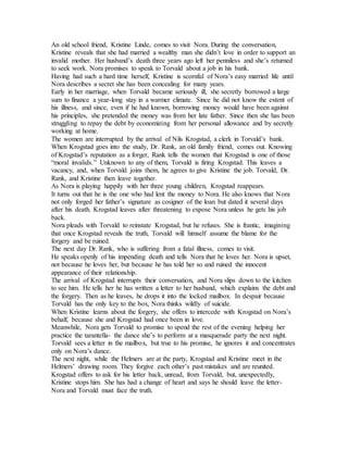 An old school friend, Kristine Linde, comes to visit Nora. During the conversation,
Kristine reveals that she had married a wealthy man she didn’t love in order to support an
invalid mother. Her husband’s death three years ago left her penniless and she’s returned
to seek work. Nora promises to speak to Torvald about a job in his bank.
Having had such a hard time herself, Kristine is scornful of Nora’s easy married life until
Nora describes a secret she has been concealing for many years.
Early in her marriage, when Torvald became seriously ill, she secretly borrowed a large
sum to finance a year-long stay in a warmer climate. Since he did not know the extent of
his illness, and since, even if he had known, borrowing money would have been against
his principles, she pretended the money was from her late father. Since then she has been
struggling to repay the debt by economizing from her personal allowance and by secretly
working at home.
The women are interrupted by the arrival of Nils Krogstad, a clerk in Torvald’s bank.
When Krogstad goes into the study, Dr. Rank, an old family friend, comes out. Knowing
of Krogstad’s reputation as a forger, Rank tells the women that Krogstad is one of those
“moral invalids.” Unknown to any of them, Torvald is firing Krogstad. This leaves a
vacancy, and, when Torvald joins them, he agrees to give Kristine the job. Torvald, Dr.
Rank, and Kristine then leave together.
As Nora is playing happily with her three young children, Krogstad reappears.
It turns out that he is the one who had lent the money to Nora. He also knows that Nora
not only forged her father’s signature as cosigner of the loan but dated it several days
after his death. Krogstad leaves after threatening to expose Nora unless he gets his job
back.
Nora pleads with Torvald to reinstate Krogstad, but he refuses. She is frantic, imagining
that once Krogstad reveals the truth, Torvald will himself assume the blame for the
forgery and be ruined.
The next day Dr. Rank, who is suffering from a fatal illness, comes to visit.
He speaks openly of his impending death and tells Nora that he loves her. Nora is upset,
not because he loves her, but because he has told her so and ruined the innocent
appearance of their relationship.
The arrival of Krogstad interrupts their conversation, and Nora slips down to the kitchen
to see him. He tells her he has written a letter to her husband, which explains the debt and
the forgery. Then as he leaves, he drops it into the locked mailbox. In despair because
Torvald has the only key to the box, Nora thinks wildly of suicide.
When Kristine learns about the forgery, she offers to intercede with Krogstad on Nora’s
behalf, because she and Krogstad had once been in love.
Meanwhile, Nora gets Torvald to promise to spend the rest of the evening helping her
practice the tarantella- the dance she’s to perform at a masquerade party the next night.
Torvald sees a letter in the mailbox, but true to his promise, he ignores it and concentrates
only on Nora’s dance.
The next night, while the Helmers are at the party, Krogstad and Kristine meet in the
Helmers’ drawing room. They forgive each other’s past mistakes and are reunited.
Krogstad offers to ask for his letter back, unread, from Torvald, but, unexpectedly,
Kristine stops him. She has had a change of heart and says he should leave the letter-
Nora and Torvald must face the truth.
 