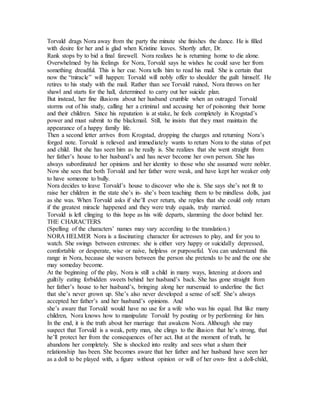 Torvald drags Nora away from the party the minute she finishes the dance. He is filled
with desire for her and is glad when Kristine leaves. Shortly after, Dr.
Rank stops by to bid a final farewell. Nora realizes he is returning home to die alone.
Overwhelmed by his feelings for Nora, Torvald says he wishes he could save her from
something dreadful. This is her cue. Nora tells him to read his mail. She is certain that
now the “miracle” will happen: Torvald will nobly offer to shoulder the guilt himself. He
retires to his study with the mail. Rather than see Torvald ruined, Nora throws on her
shawl and starts for the hall, determined to carry out her suicide plan.
But instead, her fine illusions about her husband crumble when an outraged Torvald
storms out of his study, calling her a criminal and accusing her of poisoning their home
and their children. Since his reputation is at stake, he feels completely in Krogstad’s
power and must submit to the blackmail. Still, he insists that they must maintain the
appearance of a happy family life.
Then a second letter arrives from Krogstad, dropping the charges and returning Nora’s
forged note. Torvald is relieved and immediately wants to return Nora to the status of pet
and child. But she has seen him as he really is. She realizes that she went straight from
her father’s house to her husband’s and has never become her own person. She has
always subordinated her opinions and her identity to those who she assumed were nobler.
Now she sees that both Torvald and her father were weak, and have kept her weaker only
to have someone to bully.
Nora decides to leave Torvald’s house to discover who she is. She says she’s not fit to
raise her children in the state she’s in- she’s been teaching them to be mindless dolls, just
as she was. When Torvald asks if she’ll ever return, she replies that she could only return
if the greatest miracle happened and they were truly equals, truly married.
Torvald is left clinging to this hope as his wife departs, slamming the door behind her.
THE CHARACTERS
(Spelling of the characters’ names may vary according to the translation.)
NORA HELMER Nora is a fascinating character for actresses to play, and for you to
watch. She swings between extremes: she is either very happy or suicidally depressed,
comfortable or desperate, wise or naive, helpless or purposeful. You can understand this
range in Nora, because she wavers between the person she pretends to be and the one she
may someday become.
At the beginning of the play, Nora is still a child in many ways, listening at doors and
guiltily eating forbidden sweets behind her husband’s back. She has gone straight from
her father’s house to her husband’s, bringing along her nursemaid to underline the fact
that she’s never grown up. She’s also never developed a sense of self. She’s always
accepted her father’s and her husband’s opinions. And
she’s aware that Torvald would have no use for a wife who was his equal. But like many
children, Nora knows how to manipulate Torvald by pouting or by performing for him.
In the end, it is the truth about her marriage that awakens Nora. Although she may
suspect that Torvald is a weak, petty man, she clings to the illusion that he’s strong, that
he’ll protect her from the consequences of her act. But at the moment of truth, he
abandons her completely. She is shocked into reality and sees what a sham their
relationship has been. She becomes aware that her father and her husband have seen her
as a doll to be played with, a figure without opinion or will of her own- first a doll-child,
 