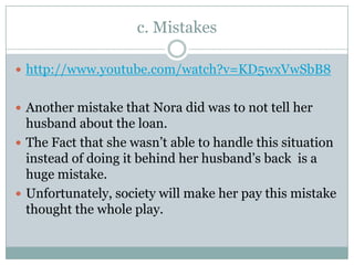 c. Mistakes

 http://www.youtube.com/watch?v=KD5wxVwSbB8


 Another mistake that Nora did was to not tell her
  husband about the loan.
 The Fact that she wasn’t able to handle this situation
  instead of doing it behind her husband’s back is a
  huge mistake.
 Unfortunately, society will make her pay this mistake
  thought the whole play.
 