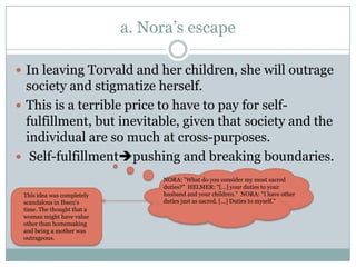 a. Nora’s escape

 In leaving Torvald and her children, she will outrage
  society and stigmatize herself.
 This is a terrible price to have to pay for self-
  fulfillment, but inevitable, given that society and the
  individual are so much at cross-purposes.
 Self-fulfillmentpushing and breaking boundaries.
                                 NORA: "What do you consider my most sacred
                                 duties?" HELMER: "[…] your duties to your
 This idea was completely        husband and your children." NORA: "I have other
 scandalous in Ibsen's           duties just as sacred. […] Duties to myself."
 time. The thought that a
 woman might have value
 other than homemaking
 and being a mother was
 outrageous.
 