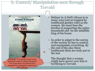 b. Control/ Manipulation seen through
                   Torvald

                                         Helmer in A Doll's House is in
                                          many ways just as trapped by
                                          traditional gender roles as the
                                          women. He must bear the
                                          burden of supporting the entire
                                          household and be the infallible
                                          king of his house

                                         In order to adapt to the norms
                                          of the society he has to control
                                          and manipulate everything. By
                                          the end of the play these
                                          traditional ideas are truly put to
                                          the test

HELMER: "It is already known at the       The thought that a woman
Bank that I mean to dismiss Krogstad.     might have power over him is
  Is it to get about now that the new
manager has changed his mind at his
                                          terrifying to Torvald.
              wife's bidding-
 
