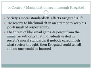 b. Control/ Manipulation seen through Krogstad

 Society's moral standards affects Krogstad’s life
 He resorts to blackmail  in an attempt to keep his
  job mark of respectability.
 The threat of blackmail gains its power from the
  immense authority that individuals vested in
  society's moral standards: if nobody cared much
  what society thought, then Krogstad could tell all
  and no one would be harmed
 