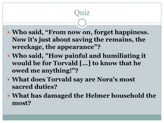 Quiz

 Who said, “From now on, forget happiness.
  Now it’s just about saving the remains, the
  wreckage, the appearance”?
 Who said, "How painful and humiliating it
  would be for Torvald […] to know that he
  owed me anything!"?
 What does Torvald say are Nora's most
  sacred duties?
 What has damaged the Helmer household the
  most?
 