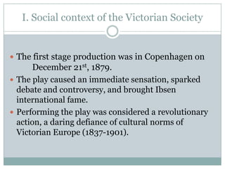 I. Social context of the Victorian Society


 The first stage production was in Copenhagen on
       December 21st, 1879.
 The play caused an immediate sensation, sparked
  debate and controversy, and brought Ibsen
  international fame.
 Performing the play was considered a revolutionary
  action, a daring defiance of cultural norms of
  Victorian Europe (1837-1901).
 