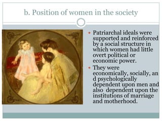 b. Position of women in the society

                    Patriarchal ideals were
                     supported and reinforced
                     by a social structure in
                     which women had little
                     overt political or
                     economic power.
                    They were
                     economically, socially, an
                     d psychologically
                     dependent upon men and
                     also dependent upon the
                     institutions of marriage
                     and motherhood.
 
