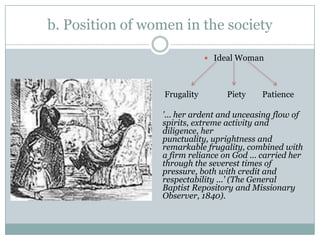 b. Position of women in the society

                               Ideal Woman




                  Frugality       Piety    Patience

                 '... her ardent and unceasing flow of
                 spirits, extreme activity and
                 diligence, her
                 punctuality, uprightness and
                 remarkable frugality, combined with
                 a firm reliance on God ... carried her
                 through the severest times of
                 pressure, both with credit and
                 respectability ...' (The General
                 Baptist Repository and Missionary
                 Observer, 1840).
 
