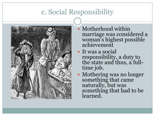 c. Social Responsibility

            Motherhood within
             marriage was considered a
             woman’s highest possible
             achievement
            It was a social
             responsibility, a duty to
             the state and thus, a full-
             time job.
            Mothering was no longer
             something that came
             naturally, but was
             something that had to be
             learned.
 