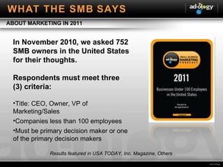 In November 2010, we asked 752 SMB owners in the United States for their thoughts. Respondents must meet three (3) criteria: Title: CEO, Owner, VP of Marketing/Sales  Companies less than 100 employees Must be primary decision maker or one of the primary decision makers ABOUT MARKETING IN 2011 Results featured in USA TODAY, Inc. Magazine, Others WHAT THE SMB SAYS 