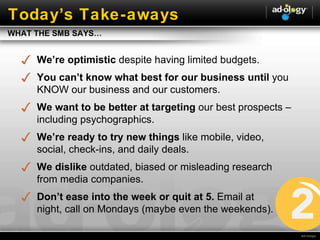 Today ’s Take-aways We’re optimistic  despite having limited budgets. You can’t know what best for our business until  you KNOW our business and our customers. We want to be better at targeting  our best prospects – including psychographics.  We’re ready to try new things  like mobile, video, social, check-ins, and daily deals.  We dislike  outdated, biased or misleading research from media companies.  Don’ t ease into the week or quit at 5.  Email at  night, call on Mondays (maybe even the weekends). WHAT THE SMB SAYS… 