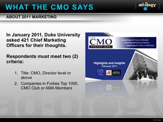 In January 2011, Duke University asked 421 Chief Marketing Officers for their thoughts. Respondents must meet two (2) criteria: Title: CMO, Director level or above Companies in Forbes Top 1000, CMO Club or AMA Members ABOUT 2011 MARKETING WHAT THE CMO SAYS 