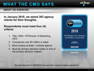 In January 2010, we asked 363 agency clients for their thoughts. Respondents must meet four (4) criteria: Title: CMO, VP/Director of Marketing, CEO  Companies over $2 million in sales Must employ at least 1 outside agency Must be primary decision maker or one of the primary decision makers Results featured in ADWEEK several other national trade publications ABOUT AD AGENCIES WHAT THE CMO SAYS 