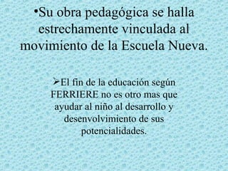 Su obra pedagógica se halla estrechamente vinculada al movimiento de la Escuela Nueva. El fin de la educación según FERRIERE no es otro mas que ayudar al niño al desarrollo y desenvolvimiento de sus potencialidades. 