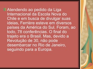 Atendendo ao pedido da Liga
Internacional da Escola Nova do
Chile e em busca de divulgar suas
ideias, Ferrière esteve em diversos
países da América do Sul. Foram, ao
todo, 78 conferências. O final do
trajeto era o Brasil. Mas, devido a
Revolução de 30, não pode
desembarcar no Rio de Janeiro,
seguindo para a Europa.
 