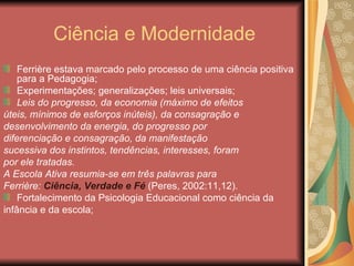 Ciência e Modernidade
    Ferrière estava marcado pelo processo de uma ciência positiva
    para a Pedagogia;
    Experimentações; generalizações; leis universais;
    Leis do progresso, da economia (máximo de efeitos
úteis, mínimos de esforços inúteis), da consagração e
desenvolvimento da energia, do progresso por
diferenciação e consagração, da manifestação
sucessiva dos instintos, tendências, interesses, foram
por ele tratadas.
A Escola Ativa resumia-se em três palavras para
Ferrière: Ciência, Verdade e Fé (Peres, 2002:11,12).
    Fortalecimento da Psicologia Educacional como ciência da
infância e da escola;
 