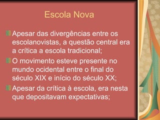Escola Nova

Apesar das divergências entre os
escolanovistas, a questão central era
a crítica a escola tradicional;
O movimento esteve presente no
mundo ocidental entre o final do
século XIX e início do século XX;
Apesar da crítica à escola, era nesta
que depositavam expectativas;
 