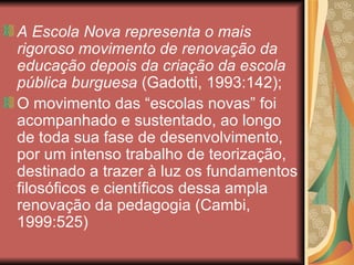 A Escola Nova representa o mais
rigoroso movimento de renovação da
educação depois da criação da escola
pública burguesa (Gadotti, 1993:142);
O movimento das “escolas novas” foi
acompanhado e sustentado, ao longo
de toda sua fase de desenvolvimento,
por um intenso trabalho de teorização,
destinado a trazer à luz os fundamentos
filosóficos e científicos dessa ampla
renovação da pedagogia (Cambi,
1999:525)
 