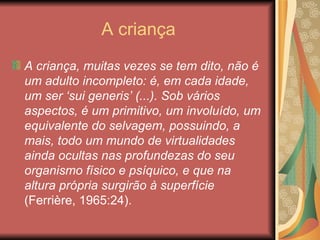 A criança
A criança, muitas vezes se tem dito, não é
um adulto incompleto: é, em cada idade,
um ser ‘sui generis’ (...). Sob vários
aspectos, é um primitivo, um involuído, um
equivalente do selvagem, possuindo, a
mais, todo um mundo de virtualidades
ainda ocultas nas profundezas do seu
organismo físico e psíquico, e que na
altura própria surgirão à superfície
(Ferrière, 1965:24).
 