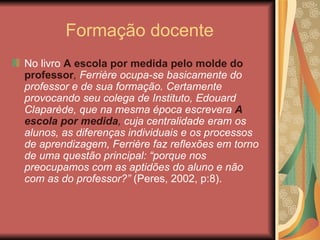 Formação docente
No livro A escola por medida pelo molde do
professor, Ferrière ocupa-se basicamente do
professor e de sua formação. Certamente
provocando seu colega de Instituto, Edouard
Claparède, que na mesma época escrevera A
escola por medida, cuja centralidade eram os
alunos, as diferenças individuais e os processos
de aprendizagem, Ferrière faz reflexões em torno
de uma questão principal: “porque nos
preocupamos com as aptidões do aluno e não
com as do professor?” (Peres, 2002, p:8).
 