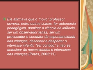 Ele afirmava que o “novo” professor
deveria, entre outras coisas, ter autonomia
pedagógica, dominar a ciência da infância,
ser um observador tenaz, ser um
provocador e condutor da espontaneidade
das crianças, descobrir e despertar o
interesse infantil, “ser contido” e não se
antecipar às necessidades e interesses
das crianças (Peres, 2002:11).
 