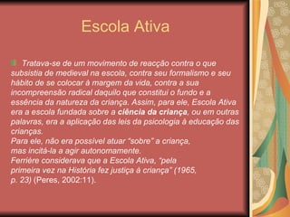 Escola Ativa

    Tratava-se de um movimento de reacção contra o que
subsistia de medieval na escola, contra seu formalismo e seu
hábito de se colocar à margem da vida, contra a sua
incompreensão radical daquilo que constitui o fundo e a
essência da natureza da criança. Assim, para ele, Escola Ativa
era a escola fundada sobre a ciência da criança, ou em outras
palavras, era a aplicação das leis da psicologia à educação das
crianças.
Para ele, não era possível atuar “sobre” a criança,
mas incitá-la a agir autonomamente.
Ferrière considerava que a Escola Ativa, “pela
primeira vez na História fez justiça à criança” (1965,
p. 23) (Peres, 2002:11).
 