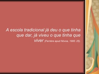 A escola tradicional já deu o que tinha
     que dar, já viveu o que tinha que
               viver (Ferrière apud Nóvoa, 1995: 25).
 