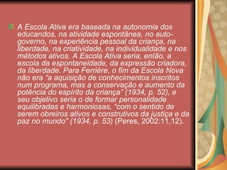 A Escola Ativa era baseada na autonomia dos
educandos, na atividade espontânea, no auto-
governo, na experiência pessoal da criança, na
liberdade, na criatividade, na individualidade e nos
métodos ativos. A Escola Ativa seria, então, a
escola da espontaneidade, da expressão criadora,
da liberdade. Para Ferrière, o fim da Escola Nova
não era “a aquisição de conhecimentos inscritos
num programa, mas a conservação e aumento da
potência do espírito da criança” (1934, p. 52), e
seu objetivo seria o de formar personalidade
equilibradas e harmoniosas, “com o sentido de
serem obreiros ativos e construtivos da justiça e da
paz no mundo” (1934, p. 53) (Peres, 2002:11,12).
 