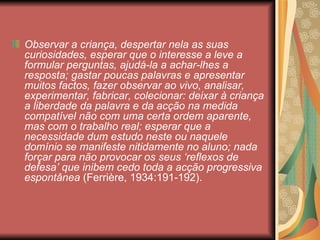 Observar a criança, despertar nela as suas
curiosidades, esperar que o interesse a leve a
formular perguntas, ajudá-la a achar-lhes a
resposta; gastar poucas palavras e apresentar
muitos factos, fazer observar ao vivo, analisar,
experimentar, fabricar, colecionar: deixar à criança
a liberdade da palavra e da acção na medida
compatível não com uma certa ordem aparente,
mas com o trabalho real; esperar que a
necessidade dum estudo neste ou naquele
domínio se manifeste nitidamente no aluno; nada
forçar para não provocar os seus ‘reflexos de
defesa’ que inibem cedo toda a acção progressiva
espontânea (Ferrière, 1934:191-192).
 