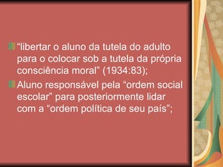 “libertar o aluno da tutela do adulto
para o colocar sob a tutela da própria
consciência moral” (1934:83);
Aluno responsável pela “ordem social
escolar” para posteriormente lidar
com a “ordem política de seu país”;
 