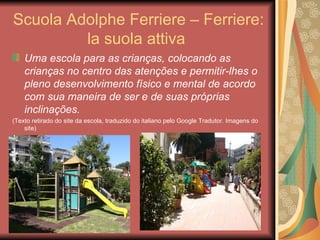 Scuola Adolphe Ferriere – Ferriere:
         la suola attiva
    Uma escola para as crianças, colocando as
    crianças no centro das atenções e permitir-lhes o
    pleno desenvolvimento físico e mental de acordo
    com sua maneira de ser e de suas próprias
    inclinações.
(Texto retirado do site da escola, traduzido do italiano pelo Google Tradutor. Imagens do
    site)
 