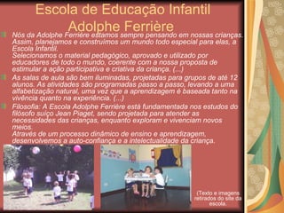 Escola de Educação Infantil
                Adolphesempre pensando em nossas crianças.
Nós da Adolphe Ferrière estamos
                                Ferrière
Assim, planejamos e construímos um mundo todo especial para elas, a
Escola Infantil.
Selecionamos o material pedagógico, aprovado e utilizado por
educadores de todo o mundo, coerente com a nossa proposta de
estimular a ação participativa e criativa da criança. (...)
As salas de aula são bem iluminadas, projetadas para grupos de até 12
alunos. As atividades são programadas passo a passo, levando a uma
alfabetização natural, uma vez que a aprendizagem é baseada tanto na
vivência quanto na experiência. (...)
Filosofia: A Escola Adolphe Ferrière está fundamentada nos estudos do
filósofo suíço Jean Piaget, sendo projetada para atender as
necessidades das crianças, enquanto exploram e vivenciam novos
meios.
Através de um processo dinâmico de ensino e aprendizagem,
desenvolvemos a auto-confiança e a intelectualidade da criança.




                                                        (Texto e imagens
                                                       retirados do site da
                                                              escola.
 