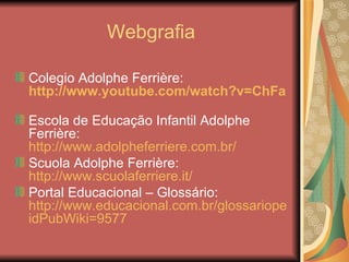 Webgrafia

Colegio Adolphe Ferrière:
http://www.youtube.com/watch?v=ChFaHaggj9k

Escola de Educação Infantil Adolphe
Ferrière:
http://www.adolpheferriere.com.br/
Scuola Adolphe Ferrière:
http://www.scuolaferriere.it/
Portal Educacional – Glossário:
http://www.educacional.com.br/glossariopedagogico/v
idPubWiki=9577
 