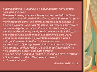 E disse consigo: ‘A infância é o porvir da raça; comecemos,
pois, pela infância.’
E apresentou-se perante os homens como enviado de Deus,
como reformador da sociedade. ‘Deus’, disse Belzebú, ‘exige a
mortificação da carne, e é mister começar desde criança. A
alegria é pecado. Rir é uma blasfemia. As crianças não devem
conhecer alegrias nem risos. O amor de mãe é um perigo:
afemina a alma dum rapaz; é preciso separar mãe e filho, para
que coisa alguma se oponha à sua comunhão com Deus.
Torna-se necessário que a juventude saiba que a vida é
esforço. Façam-na trabalhar (...); encham-na de
aborrecimento. Que seja banido tudo quanto possa desperta-
lhe interesse: só é proveitoso o trabalho desinteressado; se
nele se mistura prazer, está tudo perdido!’
Eis o que disse o diabo. A multidão, beijando a terra, exclamou:
- Queremos-nos salvar! Que devemos fazer?
- Criem a escola.”
                                           (Ferrière, 1928: 11-12.)
 