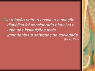 a relação entre a escola e a criação
diabólica foi considerada ofensiva a
uma das instituições mais
importantes e sagradas da sociedade
                             (Peres, 2002)
 