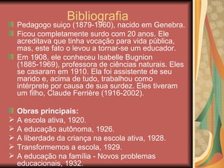 Bibliografia
    Pedagogo suiço (1879-1960), nacido em Genebra.
    Ficou completamente surdo com 20 anos. Ele
    acreditava que tinha vocação para vida pública,
    mas, este fato o levou a tornar-se um educador.
    Em 1908, ele conheceu Isabelle Bugnion
    (1885-1969), professora de ciências naturais. Eles
    se casaram em 1910. Ela foi assistente de seu
    marido e, acima de tudo, trabalhou como
    intérprete por causa de sua surdez. Eles tiveram
    um filho, Claude Ferrière (1916-2002).

    Obras principais:
   A escola ativa, 1920.
   A educação autônoma, 1926.
   A liberdade da criança na escola ativa, 1928.
   Transformemos a escola, 1929.
   A educação na família - Novos problemas
    educacionais, 1932.
 