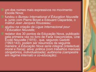 um dos nomes mais expressivos no movimento
Escola Nova;
fundou o Bureau International d´Éducation Nouvelle
e, junto com Pierre Bovet e Edouard Claparède, o
Institut Jean Jacques Rousseau;
ajudou na criação da Ligue Internacional pour
l`Éducation Nouvelle;
redator dos 30 pontos da Educação Nova, publicado
pela primeira vez no livro de Faria Vasconcelos, Une
École Nouvelle (1915) , que, segundo Gadotti
(1993:143), podem ser resumidos da seguinte
maneira: a Educação Nova seria integral (intelectual,
moral e física); ativa; prática (com trabalhos manuais
obrigatórios, individualizada); autônoma (campestre
em regime internato e co-educação).
 