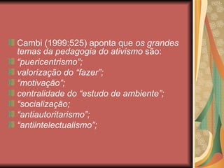 Cambi (1999:525) aponta que os grandes
temas da pedagogia do ativismo são:
“puericentrismo”;
valorização do “fazer”;
“motivação”;
centralidade do “estudo de ambiente”;
“socialização;
“antiautoritarismo”;
“antiintelectualismo”;
 
