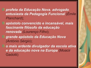 profeta da Educação Nova, advogado
entusiasta da Pedagogia Funcional (Émile
Planchard);
apóstolo convencido e incansável, mais
fascinante filósofo da educação
renovada (Lourenço Filho);
grande apóstolo da Educação Nova
(António Sérgio);
o mais ardente divulgador da escola ativa
e da educação nova na Europa (Moacir
Gadotti)
 