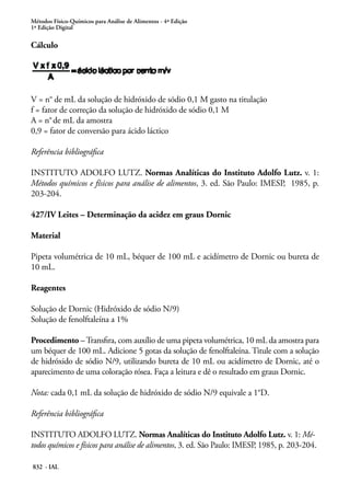 Métodos Físico-Químicos para Análise de Alimentos - 4ª Edição
1ª Edição Digital
832 - IAL
Cálculo
V = n° de mL da solução de hidróxido de sódio 0,1 M gasto na titulação
f = fator de correção da solução de hidróxido de sódio 0,1 M
A = n°de mL da amostra
0,9 = fator de conversão para ácido láctico
Referência bibliográfica
INSTITUTO ADOLFO LUTZ. Normas Analíticas do Instituto Adolfo Lutz. v. 1:
Métodos químicos e físicos para análise de alimentos, 3. ed. São Paulo: IMESP, 1985, p.
203-204.
427/IV Leites – Determinação da acidez em graus Dornic
Material
Pipeta volumétrica de 10 mL, béquer de 100 mL e acidímetro de Dornic ou bureta de
10 mL.
Reagentes
Solução de Dornic (Hidróxido de sódio N/9)
Solução de fenolftaleína a 1%
Procedimento –Transfira, com auxílio de uma pipeta volumétrica, 10 mL da amostra para
um béquer de 100 mL. Adicione 5 gotas da solução de fenolftaleína. Titule com a solução
de hidróxido de sódio N/9, utilizando bureta de 10 mL ou acidímetro de Dornic, até o
aparecimento de uma coloração rósea. Faça a leitura e dê o resultado em graus Dornic.
Nota: cada 0,1 mL da solução de hidróxido de sódio N/9 equivale a 1°D.
Referência bibliográfica
INSTITUTO ADOLFO LUTZ. Normas Analíticas do Instituto Adolfo Lutz. v. 1: Mé-
todos químicos e físicos para análise de alimentos, 3. ed. São Paulo: IMESP, 1985, p. 203-204.
 
