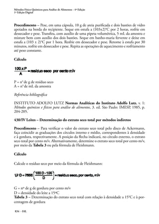Métodos Físico-Químicos para Análise de Alimentos - 4ª Edição
1ª Edição Digital
834 - IAL
Procedimento – Pese, em uma cápsula, 10 g de areia purificada e dois bastões de vidro
apoiados na borda do recipiente. Seque em estufa a (103±2)°C por 2 horas, resfrie em
dessecador e pese. Transfira, com auxílio de uma pipeta volumétrica, 5 mL da amostra e
misture bem com auxílio dos dois bastões. Seque em banho-maria fervente e deixe em
estufa a (103 ± 2)°C por 1 hora. Resfrie em dessecador e pese. Retorne à estufa por 30
minutos, resfrie em dessecador e pese. Repita as operações de aquecimento e resfriamento
até peso constante.
Cálculo
P = n°de g de resíduo seco
A = n°de mL da amostra
Referência bibliográfica
INSTITUTO ADOLFO LUTZ Normas Analíticas do Instituto Adolfo Lutz. v. 1:
Métodos químicos e físicos para análise de alimentos, 3. ed. São Paulo: IMESP, 1985, p.
204-205.
430/IV Leites – Determinação do extrato seco total por métodos indiretos
Procedimento – Para verificar o valor do extrato seco total pelo disco de Ackermann,
faça coincidir as graduações dos círculos interno e médio, correspondentes à densidade
e à gordura, respectivamente. A posição da flecha indicará, no círculo externo, o extrato
seco total por cento m/v. Alternativamente, determine o extrato seco total por cento m/v,
por meio da Tabela 3 ou pela fórmula de Fleishmann.
Cálculo
Calcule o resíduo seco por meio da fórmula de Fleishmann:
G = nº de g de gordura por cento m/v
D = densidade do leite a 15ºC
Tabela 3 – Determinação do extrato seco total com relação à densidade a 15°C e à por-
centagem de gordura	
 